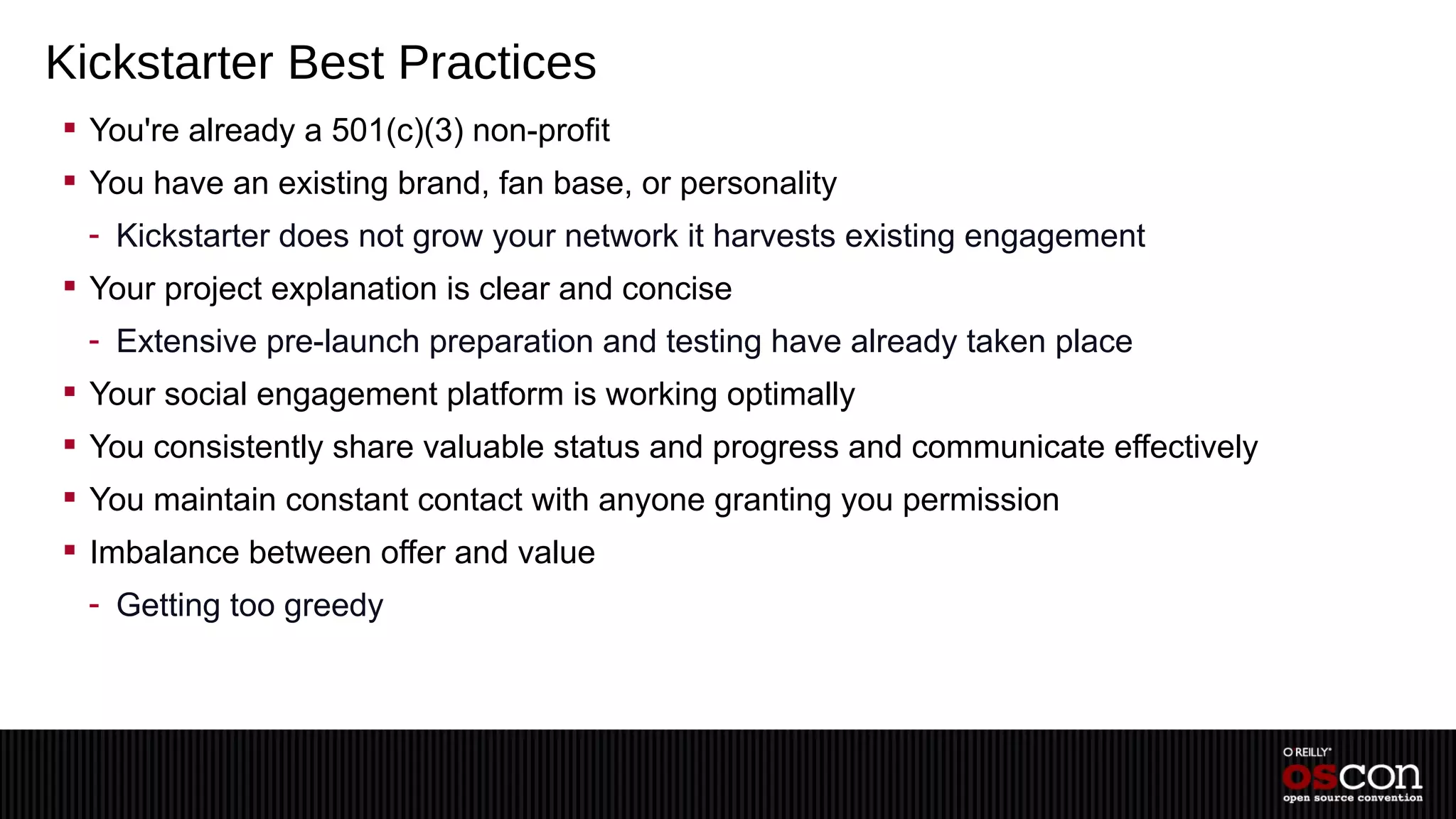 Kickstarter Best Practices
 You're already a 501(c)(3) non-profit
 You have an existing brand, fan base, or personality
  - Kickstarter does not grow your network it harvests existing engagement
 Your project explanation is clear and concise
  - Extensive pre-launch preparation and testing have already taken place
 Your social engagement platform is working optimally
 You consistently share valuable status and progress and communicate effectively
 You maintain constant contact with anyone granting you permission
 Imbalance between offer and value
  - Getting too greedy
 