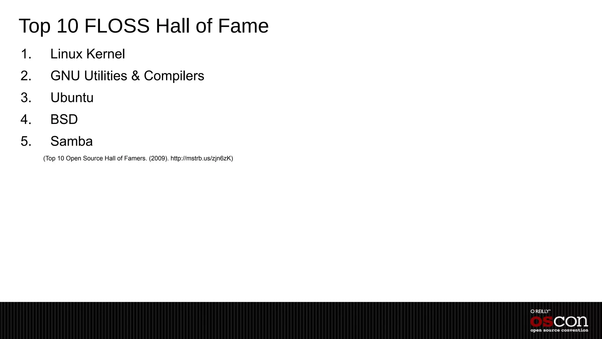 Top 10 FLOSS Hall of Fame
1.     Linux Kernel
2.     GNU Utilities & Compilers
3.     Ubuntu
4.     BSD
5.     Samba
     (Top 10 Open Source Hall of Famers. (2009). http://mstrb.us/zjn6zK)
 
