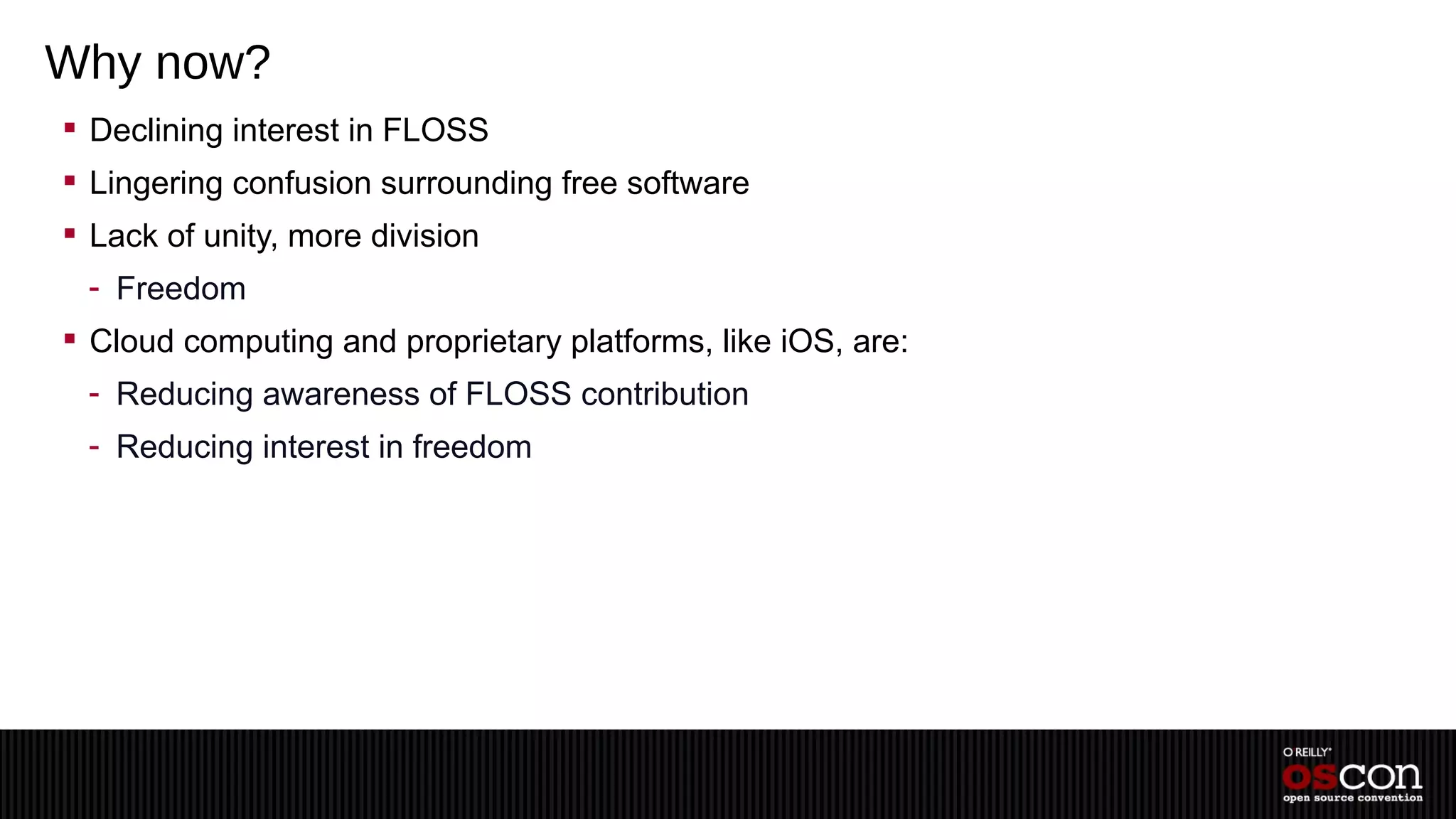 Why now?
 Declining interest in FLOSS
 Lingering confusion surrounding free software
 Lack of unity, more division
 - Freedom
 Cloud computing and proprietary platforms, like iOS, are:
 - Reducing awareness of FLOSS contribution
 - Reducing interest in freedom
 