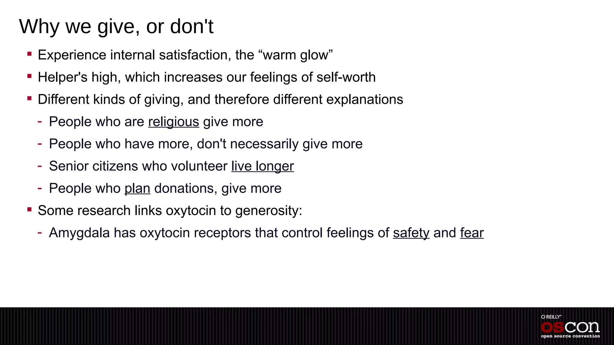 Why we give, or don't
 Experience internal satisfaction, the “warm glow”
 Helper's high, which increases our feelings of self-worth
 Different kinds of giving, and therefore different explanations
  - People who are religious give more
  - People who have more, don't necessarily give more
  - Senior citizens who volunteer live longer
  - People who plan donations, give more
 Some research links oxytocin to generosity:
  - Amygdala has oxytocin receptors that control feelings of safety and fear
 