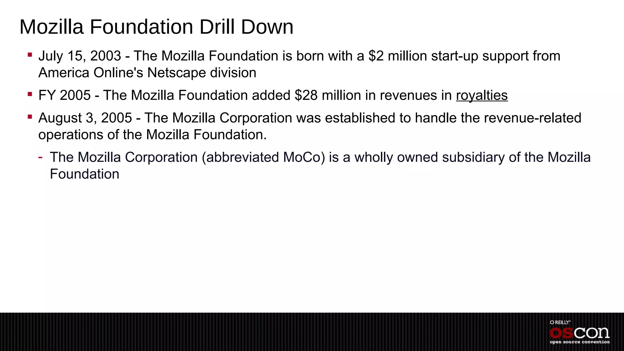 Mozilla Foundation Drill Down
 July 15, 2003 - The Mozilla Foundation is born with a $2 million start-up support from
  America Online's Netscape division
 FY 2005 - The Mozilla Foundation added $28 million in revenues in royalties
 August 3, 2005 - The Mozilla Corporation was established to handle the revenue-related
  operations of the Mozilla Foundation.
 - The Mozilla Corporation (abbreviated MoCo) is a wholly owned subsidiary of the Mozilla
   Foundation
 