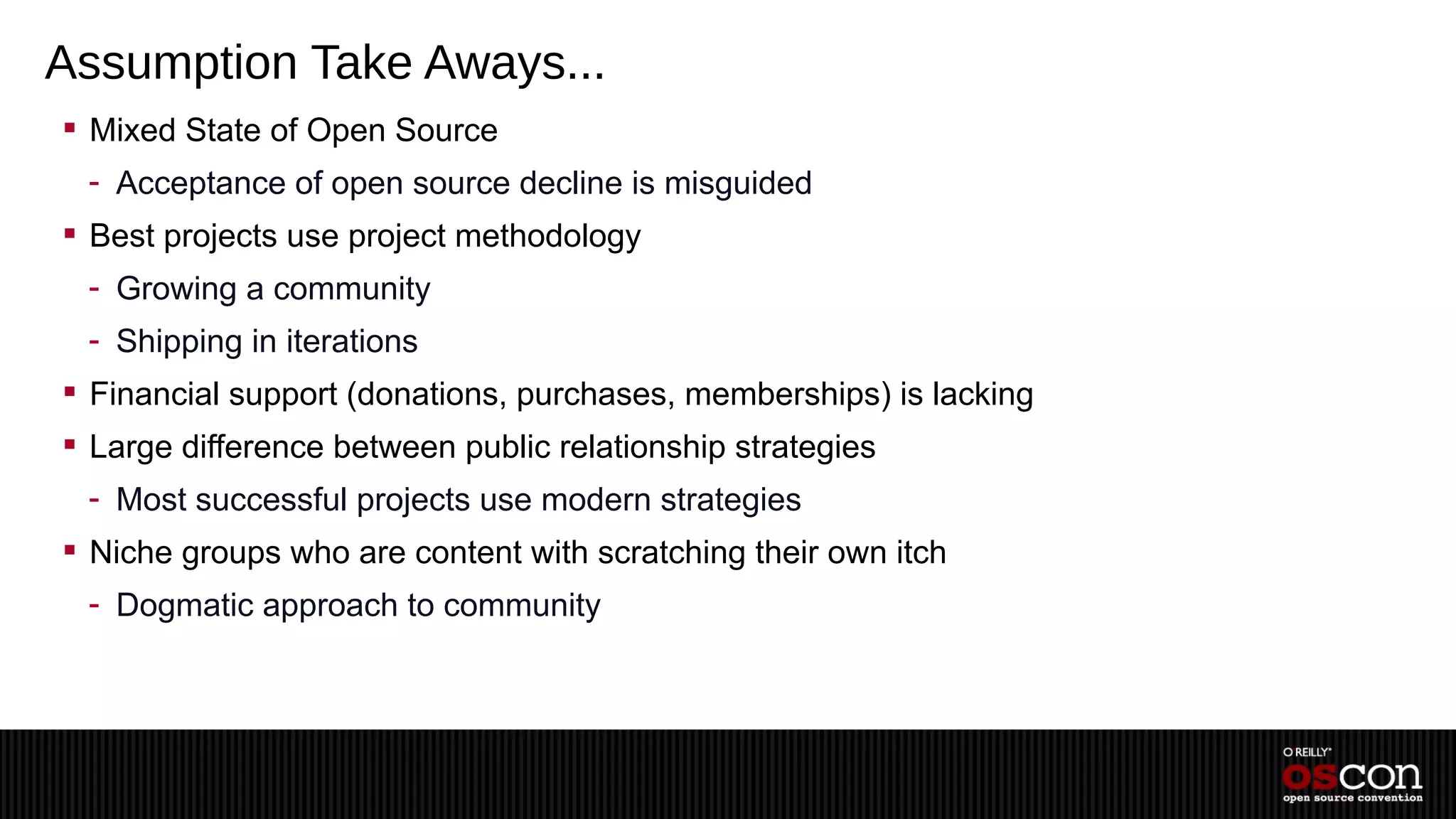 Assumption Take Aways...
 Mixed State of Open Source
 - Acceptance of open source decline is misguided
 Best projects use project methodology
 - Growing a community
 - Shipping in iterations
 Financial support (donations, purchases, memberships) is lacking
 Large difference between public relationship strategies
 - Most successful projects use modern strategies
 Niche groups who are content with scratching their own itch
 - Dogmatic approach to community
 