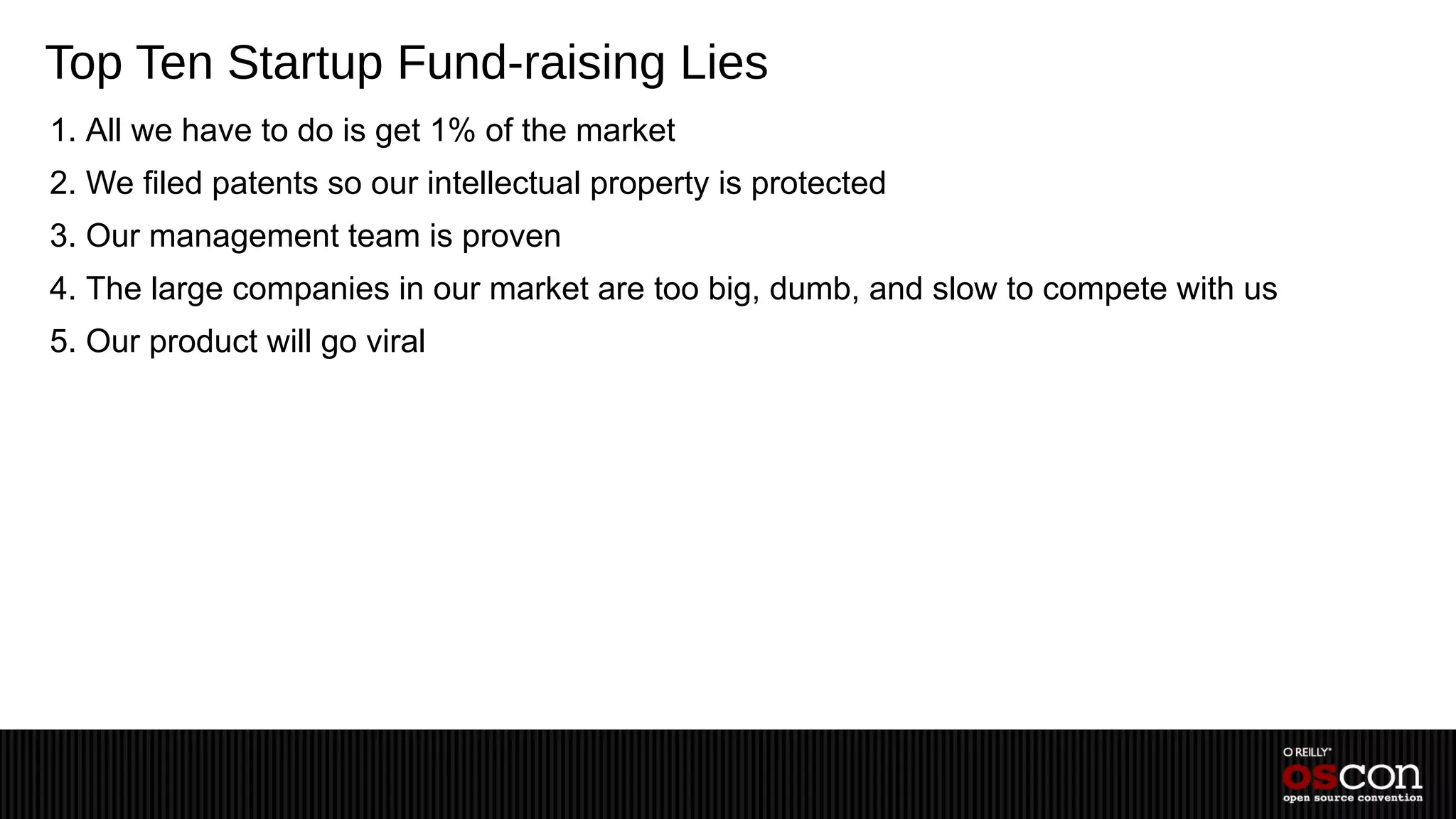 Top Ten Startup Fund-raising Lies
1. All we have to do is get 1% of the market
2. We filed patents so our intellectual property is protected
3. Our management team is proven
4. The large companies in our market are too big, dumb, and slow to compete with us
5. Our product will go viral
 