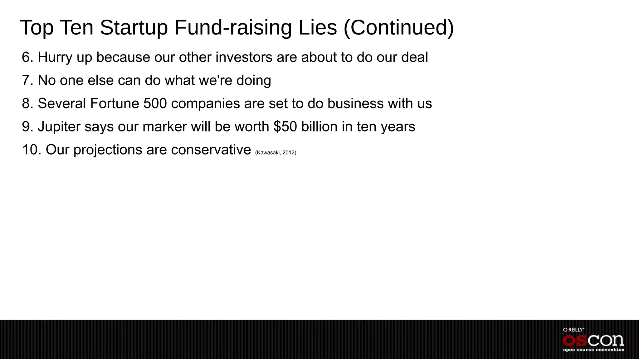 Top Ten Startup Fund-raising Lies (Continued)
6. Hurry up because our other investors are about to do our deal
7. No one else can do what we're doing
8. Several Fortune 500 companies are set to do business with us
9. Jupiter says our marker will be worth $50 billion in ten years
10. Our projections are conservative   (Kawasaki, 2012)
 