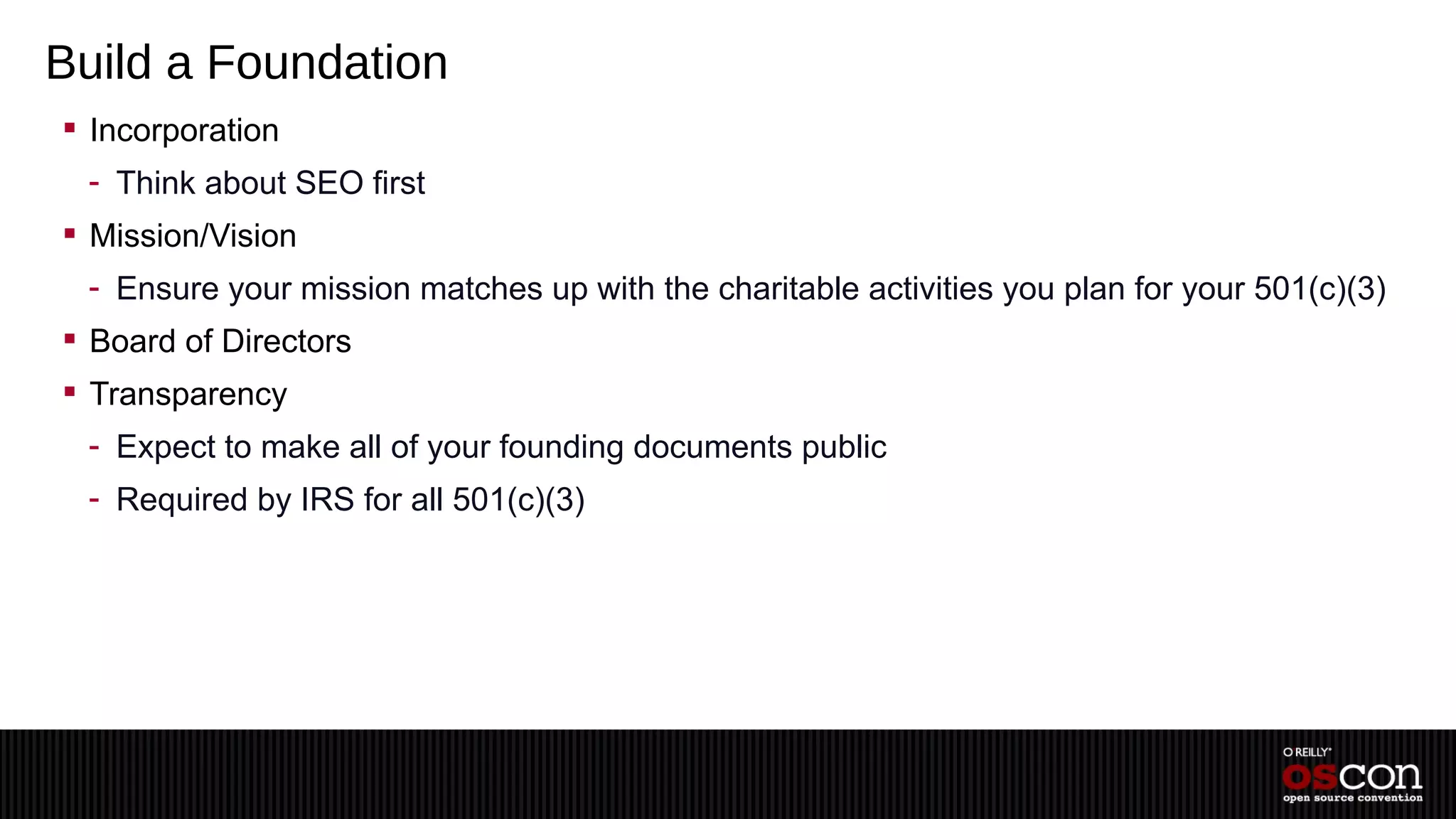 Build a Foundation
 Incorporation
 - Think about SEO first
 Mission/Vision
 - Ensure your mission matches up with the charitable activities you plan for your 501(c)(3)
 Board of Directors
 Transparency
 - Expect to make all of your founding documents public
 - Required by IRS for all 501(c)(3)
 