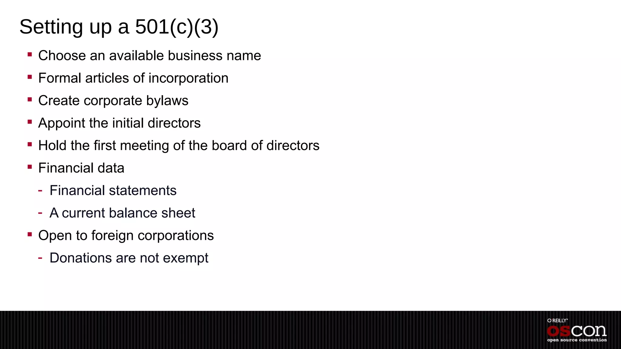 Setting up a 501(c)(3)
 Choose an available business name
 Formal articles of incorporation
 Create corporate bylaws
 Appoint the initial directors
 Hold the first meeting of the board of directors
 Financial data
  - Financial statements
  - A current balance sheet
 Open to foreign corporations
  - Donations are not exempt
 