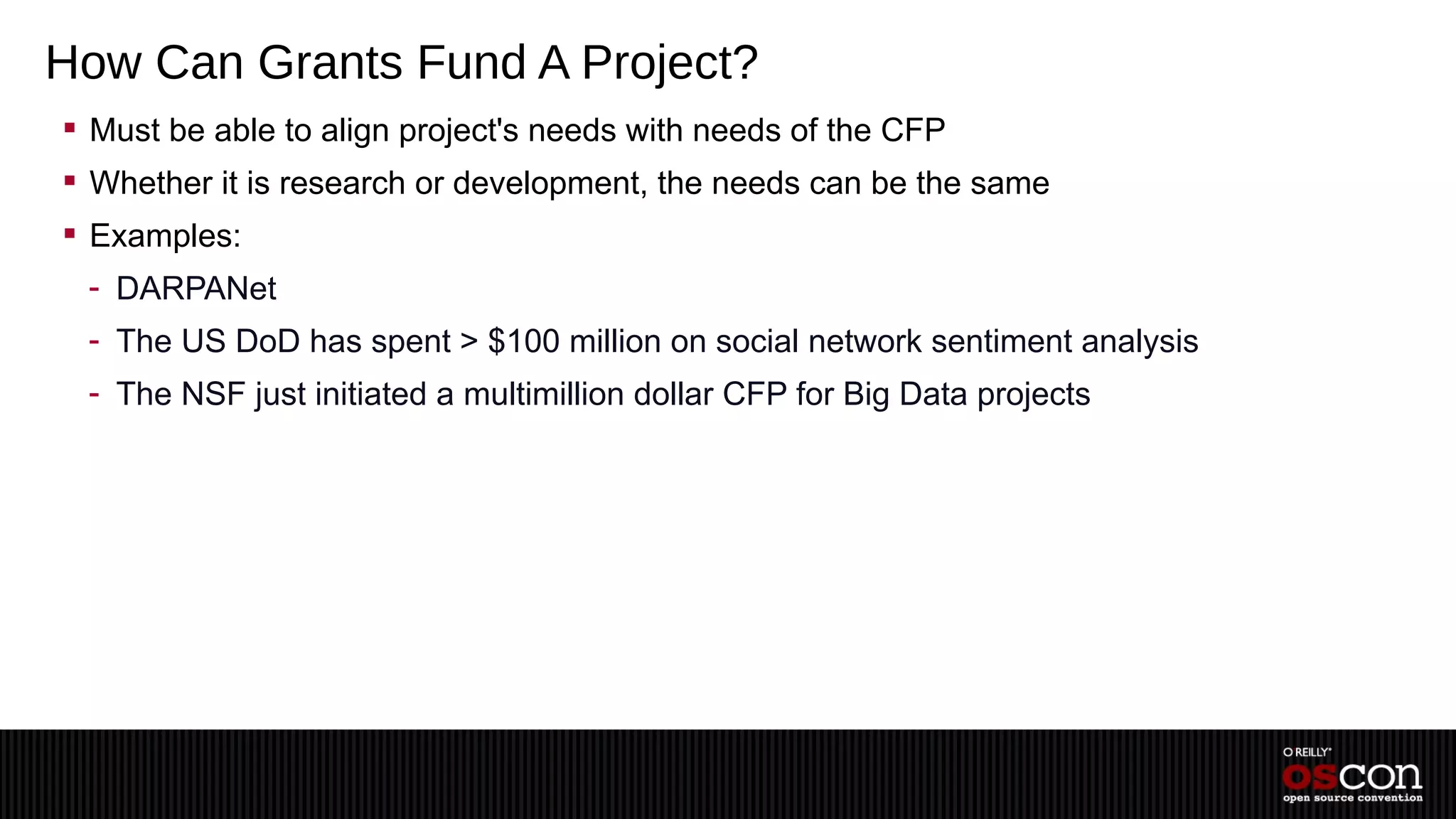 How Can Grants Fund A Project?
 Must be able to align project's needs with needs of the CFP
 Whether it is research or development, the needs can be the same
 Examples:
 - DARPANet
 - The US DoD has spent > $100 million on social network sentiment analysis
 - The NSF just initiated a multimillion dollar CFP for Big Data projects
 