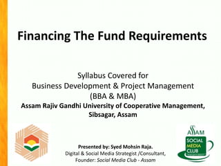 Financing The Fund Requirements
Presented by: Syed Mohsin Raja.
Digital & Social Media Strategist /Consultant,
Founder: Social Media Club - Assam
Syllabus Covered for
Business Development & Project Management
(BBA & MBA)
Assam Rajiv Gandhi University of Cooperative Management,
Sibsagar, Assam
 