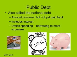 Public Debt
• Also called the national debt
– Amount borrowed but not yet paid back
– Includes interest
– Deficit spending – borrowing to meet
expenses
Debt Clock
 