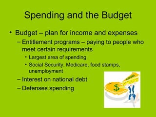 Spending and the Budget
• Budget – plan for income and expenses
– Entitlement programs – paying to people who
meet certain requirements
• Largest area of spending
• Social Security. Medicare, food stamps,
unemployment
– Interest on national debt
– Defenses spending
 