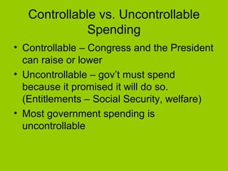 Controllable vs. Uncontrollable
Spending
• Controllable – Congress and the President
can raise or lower
• Uncontrollable – gov’t must spend
because it promised it will do so.
(Entitlements – Social Security, welfare)
• Most government spending is
uncontrollable
 