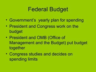 Federal Budget
• Government’s yearly plan for spending
• President and Congress work on the
budget
• President and OMB (Office of
Management and the Budget) put budget
together
• Congress studies and decides on
spending limits
 