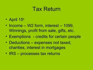 Tax Return
• April 15th
• Income – W2 form, interest – 1099,
Winnings, profit from sale, gifts, etc.
• Exemptions - credits for certain people
• Deductions – expenses not taxed,
charities, interest in mortgages
• IRS – processes tax returns
 