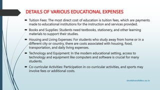 DETAILS OF VARIOUS EDUCATIONAL EXPENSES
 Tuition Fees: The most direct cost of education is tuition fees, which are payments
made to educational institutions for the instruction and services provided.
 Books and Supplies: Students need textbooks, stationery, and other learning
materials to support their studies.
 Housing and Living Expenses: For students who study away from home or in a
different city or country, there are costs associated with housing, food,
transportation, and daily living expenses.
 Technology and Equipment: In the modern educational setting, access to
technology and equipment like computers and software is crucial for many
students.
 Co-curricular Activities: Participation in co-curricular activities, and sports may
involve fees or additional costs.
 