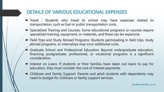 DETAILS OF VARIOUS EDUCATIONAL EXPENSES
 Travel : Students who travel to school may have expenses related to
transportation, such as fuel or public transportation costs.
 Specialized Training and Courses: Some educational programs or courses require
specialized training, equipment, or materials, and these can be expensive.
 Field Trips and Study Abroad Programs: Students participating in field trips, study
abroad programs, or internships may incur additional costs.
 Graduate School and Professional Education: Beyond undergraduate education,
financing postgraduate, professional, or vocational programs is a significant
consideration.
 Interest on Loans: If students or their families have taken out loans to pay for
education, they must consider the cost of interest payments.
 Childcare and Family Support: Parents and adult students with dependents may
need to budget for childcare or family support services.
 