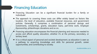Financing Education
 Financing Education can be a significant financial burden for a family or
individuals’
 The approach to covering these costs can differ widely based on factors like
location, the level of education, available financial resources, and government
policies. Generally, it comprises a combination of personal savings and
investments, scholarships, grants, education loans, part-time work, Employer
Sponsorship, philanthropic donations and so on.
 Financing education encompasses the financial planning and resources needed to
access and afford quality education, whether it's at the primary, secondary, or
tertiary level.
 It is a critical aspect of personal and societal development, as education is seen as
a pathway to acquiring knowledge and skills for personal growth, career
opportunities, and contributing to society.
 
