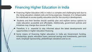 Financing Higher Education in India
 Financing Higher Education (HE) in India is a complex and challenging task due to
the rising education-related costs and living expenses. However, it is indispensable
for individuals to access quality education and for the country's development.
 Students and their families should carefully plan and explore various options to
make education accessible and affordable. Additionally, government policies and
initiatives may change due course of time.
 Therefore, it is essential to stay informed about the latest developments and
opportunities in higher education financing.
 Some means of financing higher education in India are Government funding,
scholarships, grants, education loans, personal savings and investments,, part-time
work, Employer Sponsorship, philanthropic donations and so on.
 