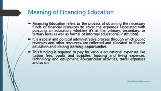Meaning of Financing Education
 Financing Education refers to the process of obtaining the necessary
funds or financial resources to cover the expenses associated with
pursuing an education, whether it's at the primary, secondary, or
tertiary level as well as formal or informal educational institutions.
 It is a social and political administrative process through which public
revenues and other resources are collected and allocated to finance
education and lifelong learning opportunities.
 This funding is required to pay for various educational expenses like
tuition fees, books and supplies, housing and living expenses,
technology and equipment, co-curricular activities, travel expenses
and so on.
 