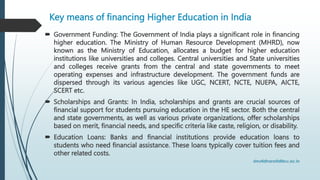 Key means of financing Higher Education in India
 Government Funding: The Government of India plays a significant role in financing
higher education. The Ministry of Human Resource Development (MHRD), now
known as the Ministry of Education, allocates a budget for higher education
institutions like universities and colleges. Central universities and State universities
and colleges receive grants from the central and state governments to meet
operating expenses and infrastructure development. The government funds are
dispersed through its various agencies like UGC, NCERT, NCTE, NUEPA, AICTE,
SCERT etc.
 Scholarships and Grants: In India, scholarships and grants are crucial sources of
financial support for students pursuing education in the HE sector. Both the central
and state governments, as well as various private organizations, offer scholarships
based on merit, financial needs, and specific criteria like caste, religion, or disability.
 Education Loans: Banks and financial institutions provide education loans to
students who need financial assistance. These loans typically cover tuition fees and
other related costs.
 