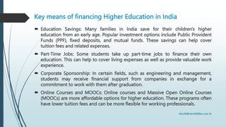 Key means of financing Higher Education in India
 Education Savings: Many families in India save for their children's higher
education from an early age. Popular investment options include Public Provident
Funds (PPF), fixed deposits, and mutual funds. These savings can help cover
tuition fees and related expenses.
 Part-Time Jobs: Some students take up part-time jobs to finance their own
education. This can help to cover living expenses as well as provide valuable work
experience.
 Corporate Sponsorship: In certain fields, such as engineering and management,
students may receive financial support from companies in exchange for a
commitment to work with them after graduation.
 Online Courses and MOOCs: Online courses and Massive Open Online Courses
(MOOCs) are more affordable options for higher education. These programs often
have lower tuition fees and can be more flexible for working professionals.
 