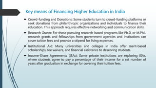 Key means of Financing Higher Education in India
 Crowd-funding and Donations: Some students turn to crowd-funding platforms or
seek donations from philanthropic organizations and individuals to finance their
education. This approach requires effective networking and communication skills.
 Research Grants: For those pursuing research-based programs like Ph.D. or M.Phil.
research grants and fellowships from government agencies and institutions can
cover tuition fees and provide a stipend for living expenses.
 Institutional Aid: Many universities and colleges in India offer merit-based
scholarships, fee waivers, and financial assistance to deserving students.
 Income-Share Agreements (ISAs): Some private institutions are exploring ISAs,
where students agree to pay a percentage of their income for a set number of
years after graduation in exchange for covering their tuition fees.
 