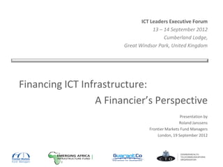 ICT Leaders Executive Forum
13 – 14 September 2012
Cumberland Lodge,
Great Windsor Park, United Kingdom
Financing ICT Infrastructure:
A Financier’s Perspective
Presentation by
Roland Janssens
Frontier Markets Fund Managers
London, 19 September 2012
 