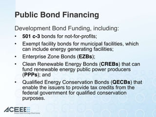 Public Bond Financing
Development Bond Funding, including:
• 501 c-3 bonds for not-for-profits;
• Exempt facility bonds for municipal facilities, which
can include energy generating facilities;
• Enterprise Zone Bonds (EZBs);
• Clean Renewable Energy Bonds (CREBs) that can
fund renewable energy public power producers
(PPPs); and
• Qualified Energy Conservation Bonds (QECBs) that
enable the issuers to provide tax credits from the
federal government for qualified conservation
purposes.
 