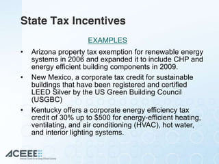 State Tax Incentives
• Arizona property tax exemption for renewable energy
systems in 2006 and expanded it to include CHP and
energy efficient building components in 2009.
• New Mexico, a corporate tax credit for sustainable
buildings that have been registered and certified
LEED Silver by the US Green Building Council
(USGBC)
• Kentucky offers a corporate energy efficiency tax
credit of 30% up to $500 for energy-efficient heating,
ventilating, and air conditioning (HVAC), hot water,
and interior lighting systems.
EXAMPLES
 