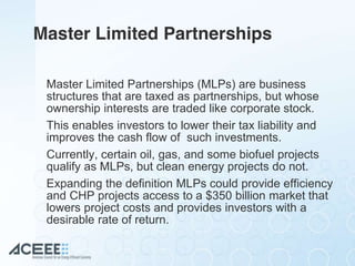 Master Limited Partnerships
Master Limited Partnerships (MLPs) are business
structures that are taxed as partnerships, but whose
ownership interests are traded like corporate stock.
This enables investors to lower their tax liability and
improves the cash flow of such investments.
Currently, certain oil, gas, and some biofuel projects
qualify as MLPs, but clean energy projects do not.
Expanding the definition MLPs could provide efficiency
and CHP projects access to a $350 billion market that
lowers project costs and provides investors with a
desirable rate of return.
 