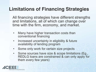Limitations of Financing Strategies
All financing strategies have different strengths
and limitations, all of which can change over
time with the firm, economy, and market.
• Many have higher transaction costs than
conventional financing
• Increased uncertainty in eligibility & future
availability of lending program
• Some only work for certain size projects
• Some sources have size & scope limitations (Eg.,
REDLG loans are constrained & can only apply for
them every few years)
 