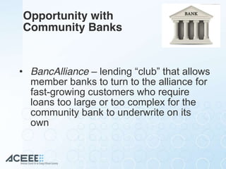 Opportunity with
Community Banks
• BancAlliance – lending  “club”  that  allows
member banks to turn to the alliance for
fast-growing customers who require
loans too large or too complex for the
community bank to underwrite on its
own
 