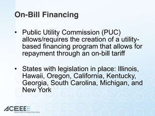 On-Bill Financing
• Public Utility Commission (PUC)
allows/requires the creation of a utility-
based financing program that allows for
repayment through an on-bill tariff
• States with legislation in place: Illinois,
Hawaii, Oregon, California, Kentucky,
Georgia, South Carolina, Michigan, and
New York
 