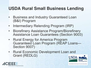 USDA Rural Small Business Lending
• Business and Industry Guaranteed Loan
(B&I) Program
• Intermediary Relending Program (IRP)
• Biorefinery Assistance Program/Biorefinery
Assistance Loan Guarantees (Section 9003)
• Rural Energy for America Program
Guaranteed Loan Program (REAP Loans—
Section 9007)
• Rural Economic Development Loan and
Grant (REDLG)
 