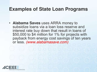 Examples of State Loan Programs
• Alabama Saves uses ARRA money to
subsidize loans via a loan loss reserve and
interest rate buy down that result in loans of
$50,000 to $4 million for 1% for projects with
payback from energy cost savings of ten years
or less. (www.alabamasave.com)
 
