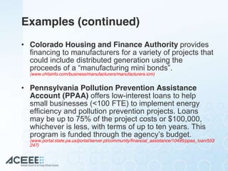 Examples (continued)
• Colorado Housing and Finance Authority provides
financing to manufacturers for a variety of projects that
could include distributed generation using the
proceeds  of  a  “manufacturing  mini  bonds”.  
(www.chfainfo.com/business/manufacturers/manufacturers.icm)
• Pennsylvania Pollution Prevention Assistance
Account (PPAA) offers low-interest loans to help
small businesses (<100 FTE) to implement energy
efficiency and pollution prevention projects. Loans
may be up to 75% of the project costs or $100,000,
whichever is less, with terms of up to ten years. This
program  is  funded  through  the  agency’s  budget.  
(www.portal.state.pa.us/portal/server.pt/community/financial_assistance/10495/ppaa_loan/553
247)
 