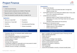 14
Project Finance
Definitions
 Limited recourse financing
 Sponsors (parent companies) are not liable for Project debt
 Repayment based on Project Company cash flows only
 Project risks allocated to parties best able to manage the risk
Characteristics
 Optimum Risk Allocation
– Allocation of risks to the parties best able to manage them
– Mitigate sovereign risks
 Commodities exposures move directly with collateral value in many cases
– Focus risk on operational performance
 Limited Recourse to Sponsors
– Repayment based on Project Company cash flows only
– Debt raised on the merits of the Project rather than the credit of
the Sponsors
– Off-balance sheet treatment (for the sponsors)
 Management of multi-sponsor issues
– Projects often too large for single sponsor
– Mitigate exposure to other sponsors
– Enforce project discipline
Applications
 Start-ups or “green-field”
 Expansions or “brown-field”
 PFI/PPPs
 Refinancing
 Acquisitions
 Privatizations
 Commodity-based financings
 Contract monetization
Project Finance Key Success Factors
 Predictable (although not necessarily stable) cashflow stream
 World class sponsors
 Cost competitiveness (regardless of contractual terms)
 Attractive market fundamentals for end product
 Cntractor/operator is reliable
 Proven technology
 Sovereign risk is appropriate
 Transportation available at a reasonable cost to move product to market
 Currency and FX risks have been addressed
 Adequate insurance coverage is contemplated
Causes of Project Finance Failure
 Delay in completion with consequential increase in financing cost and
delay in expected revenue flow
 Capital cost overrun
 Technical failure
 Increased price or shortage of raw materials
 Loss of competitive position in the market place
 Decline in product demand and prices
 Host government default or interference
 Regulatory change
 Poor management
 Issues with documentation or security, Uninsured casualty losses
Financing Options – Project Finance
 