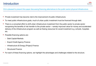 4
Introduction
 Private investment has become vital to the improvement of public infrastructure.
 To meet public infrastructure goals, much of urban public investment must be financed through debt.
 There is a concerted effort to shift urban infrastructure investment from the public sector to private sector
recognising the benefits of risk transfer to the private sector – namely improved value for money and accelerated
delivery of the infrastructure program as well as freeing resources for social investment e.g. schools, hospitals
etc.
 Possible financing options are:
– Debt Capital Markets
– Export Credit Agency Finance
– Infrastructure & Energy (Project) Finance
– Structured Finance
 For each of these financing options, we highlight the advantages and challenges related to the structure.
Citi is pleased to present this paper discussing financing alternatives to the public sector physical Infrastructure.
Introduction
 