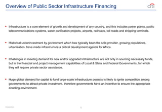 5
Overview of Public Sector Infrastructure Financing
 Infrastructure is a core element of growth and development of any country, and this includes power plants, public
telecommunications systems, water purification projects, airports, railroads, toll roads and shipping terminals.
 Historical underinvestment by government which has typically been the sole provider, growing populations,
urbanization, have made infrastructure a critical development agenda for Africa.
 Challenges in meeting demand for new and/or upgraded infrastructure are not only in sourcing necessary funds,
but in the financial and project management capabilities of Local & State and Federal Governments, for which
they will require private sector assistance.
 Huge global demand for capital to fund large-scale infrastructure projects is likely to ignite competition among
governments to attract private investment, therefore governments have an incentive to ensure the appropriate
enabling environment.
Introduction
 