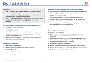 9
Debt Capital Markets
Definitions
 What is a Bond? A piece of “paper” issued by a borrower constituting
and evidencing a debt obligation
 What is a “Euro Bond”? A paper typically issued in the European
markets outside of an issuers domestic market
 What is a “Global Bond”? A paper typically issued to the global markets,
including US and Europe, often including listing in more than one
jurisdiction
Key characteristics of eurobonds issued in the current market are:
 Eurobonds are freely transferable
 Lenders are anonymous
 Protected from “domestic” tax law (could depend on country);
 “Standard” terms and conditions typically offering less protection to
creditors than bank loans; and
 Settlements and payments on eurobonds made through the clearing
systems (Euroclear and Clearstream)
Advantages of Eurobonds:
 Deep and an efficient markets
 Market standard documentation with limited disclosure
 Flexibility of maturities
 Attractive absolute low yields
 Position credit story
Arguments for Issuing a Bond to fund Infrastructure Financing
 Expose economic policies and political developments to market scrutiny
& provide a powerful platform for underscoring the message of progress
 Supplement domestic savings
 Diversify funding sources and confirm market access to funding
 Provide at least one data point for estimating the risk premium that
should be applied when analyzing investment prospects
 Increase the government’s flexibility in planning its budget compared with
exclusive reliance on official funding sources
Steps and Consideration for Issuance
 Support of all stakeholders
 Economic readiness and capacity to absorb the debt proceeds
productively
 Build support from official donors and supranational lenders to ensure
this exercise is complementary to their programs and avoid reducing
access to concessionary funding in the future
 Build investor base focus on the story
 Address how the ratings compare to other similarly rated countries
 Options which maximizes the sustainability of the repayment schedule
 Seek two more ratings from Moody’s and Fitch
Financing Options – Debt Capital Markets
 