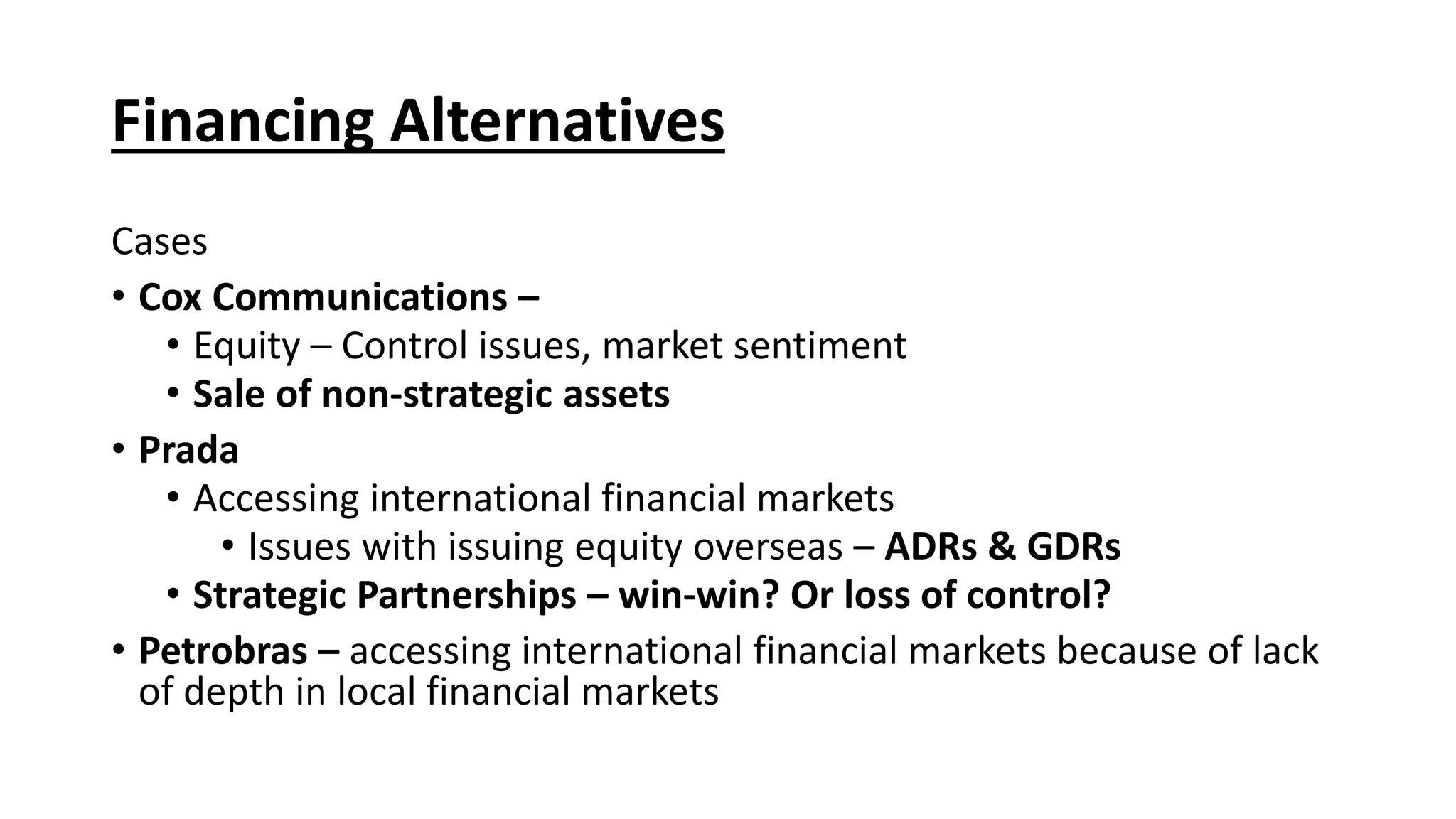 Financing Alternatives
Cases
• Cox Communications –
• Equity – Control issues, market sentiment
• Sale of non-strategic assets
• Prada
• Accessing international financial markets
• Issues with issuing equity overseas – ADRs & GDRs
• Strategic Partnerships – win-win? Or loss of control?
• Petrobras – accessing international financial markets because of lack
of depth in local financial markets
 