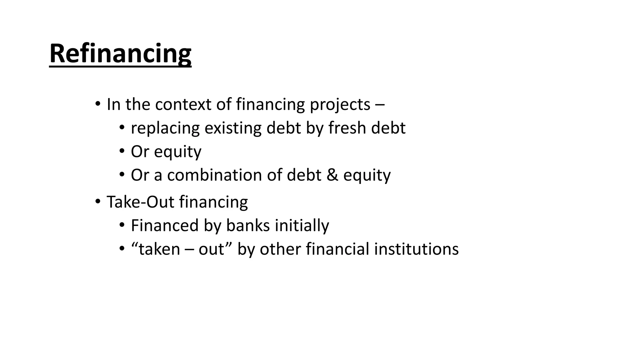 • In the context of financing projects –
• replacing existing debt by fresh debt
• Or equity
• Or a combination of debt & equity
• Take-Out financing
• Financed by banks initially
• “taken – out” by other financial institutions
Refinancing
 