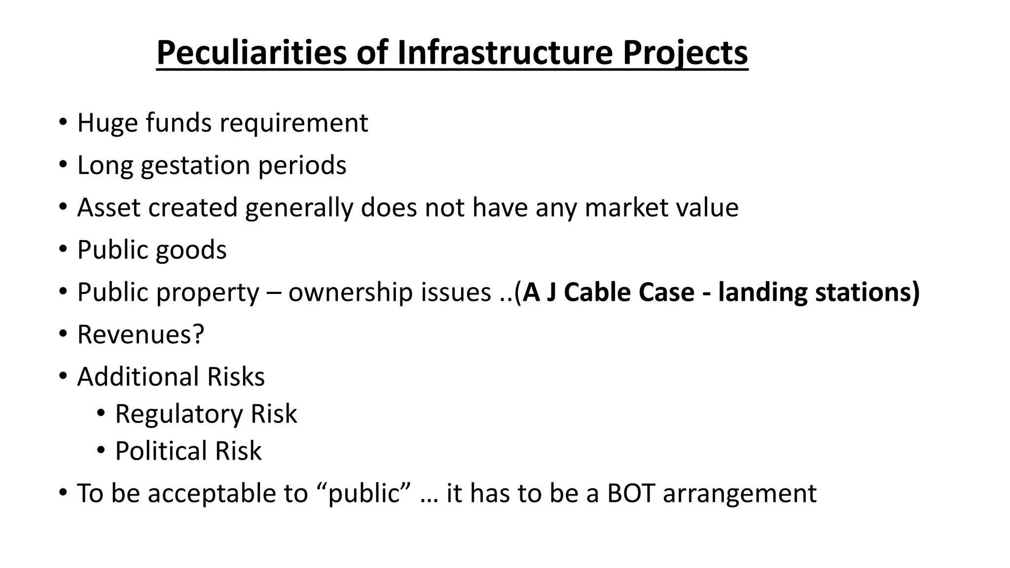 Peculiarities of Infrastructure Projects
• Huge funds requirement
• Long gestation periods
• Asset created generally does not have any market value
• Public goods
• Public property – ownership issues ..(A J Cable Case - landing stations)
• Revenues?
• Additional Risks
• Regulatory Risk
• Political Risk
• To be acceptable to “public” … it has to be a BOT arrangement
 