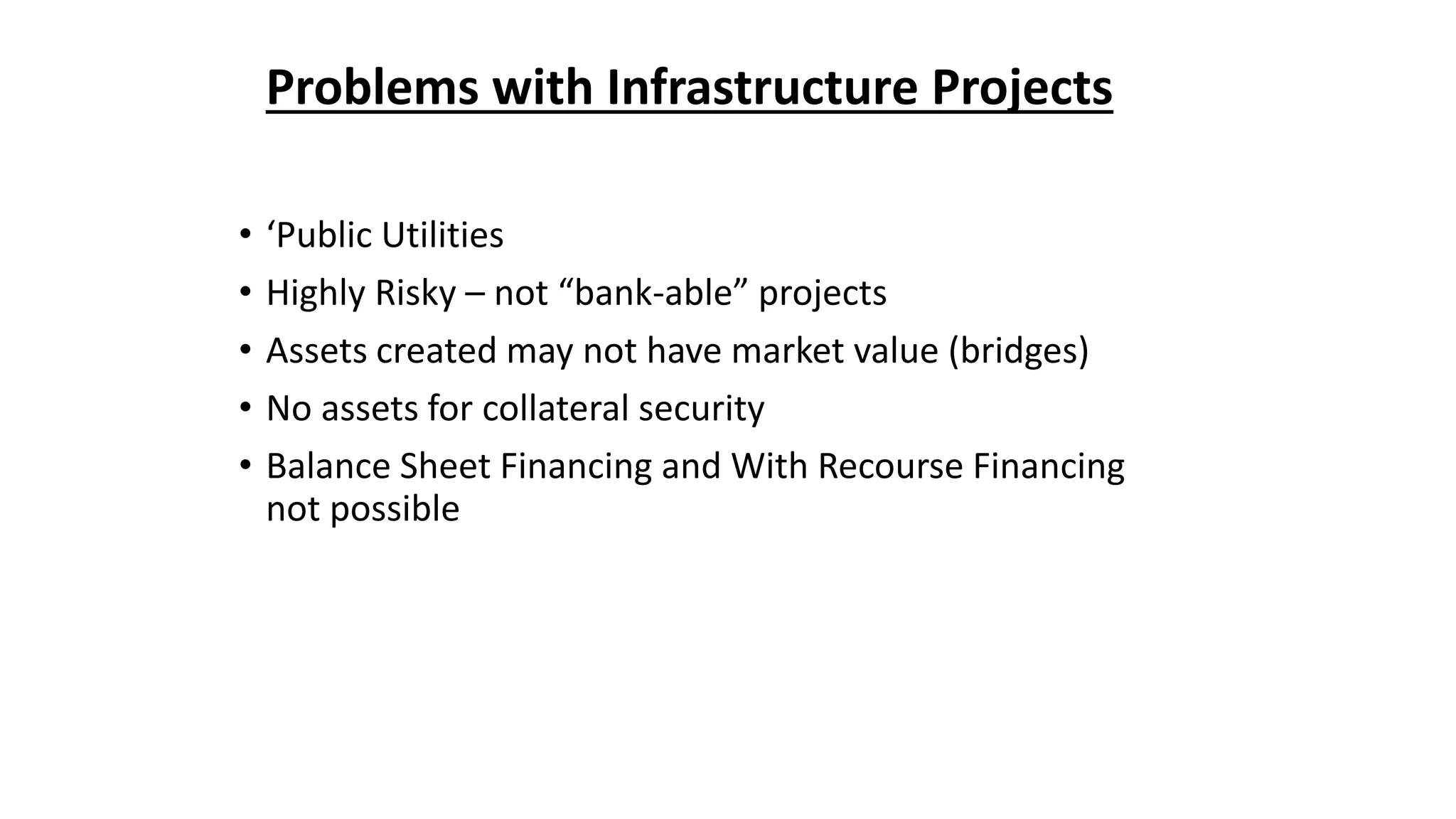 Problems with Infrastructure Projects
• ‘Public Utilities
• Highly Risky – not “bank-able” projects
• Assets created may not have market value (bridges)
• No assets for collateral security
• Balance Sheet Financing and With Recourse Financing
not possible
 