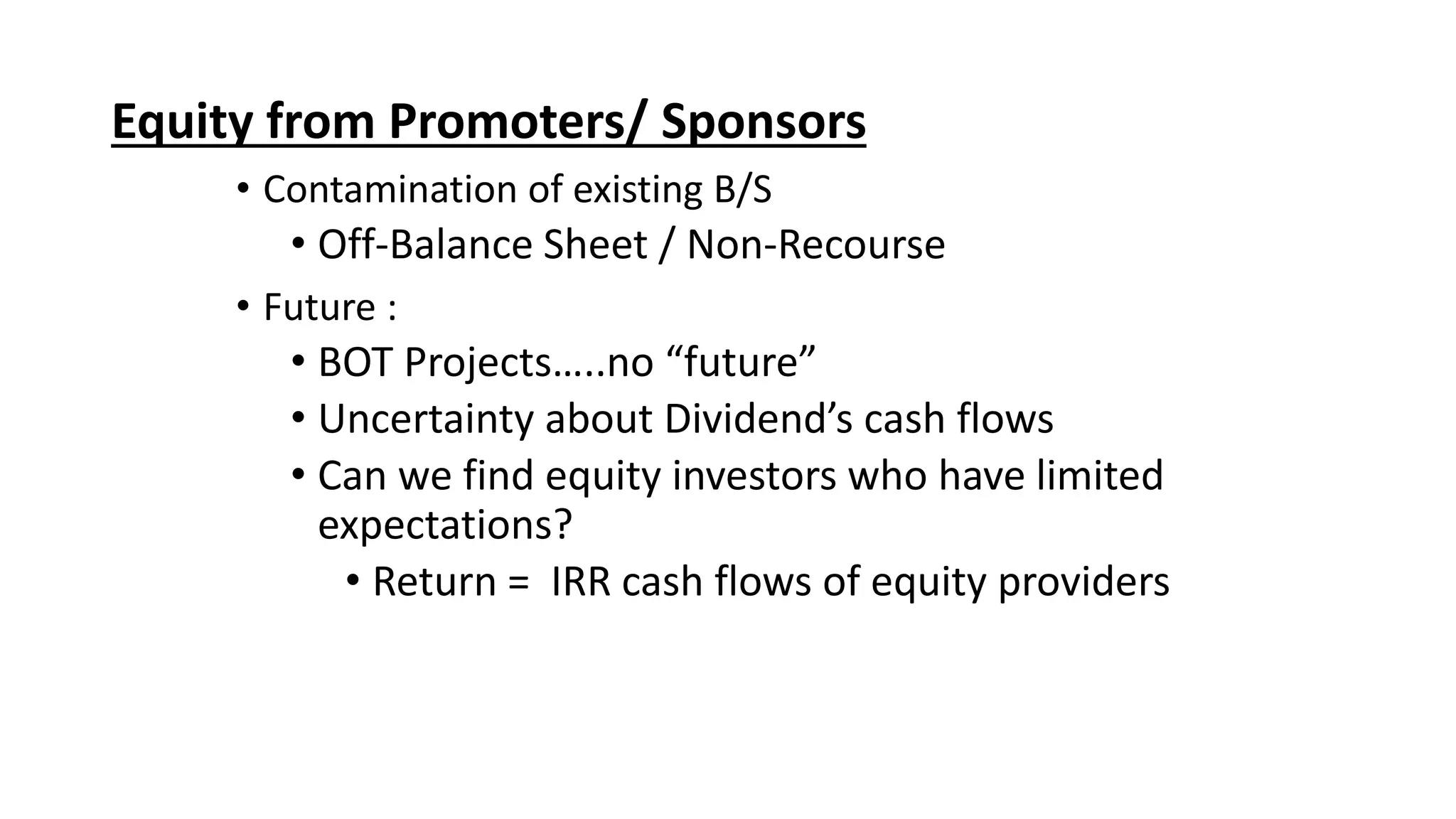 Equity from Promoters/ Sponsors
• Contamination of existing B/S
• Off-Balance Sheet / Non-Recourse
• Future :
• BOT Projects…..no “future”
• Uncertainty about Dividend’s cash flows
• Can we find equity investors who have limited
expectations?
• Return = IRR cash flows of equity providers
 