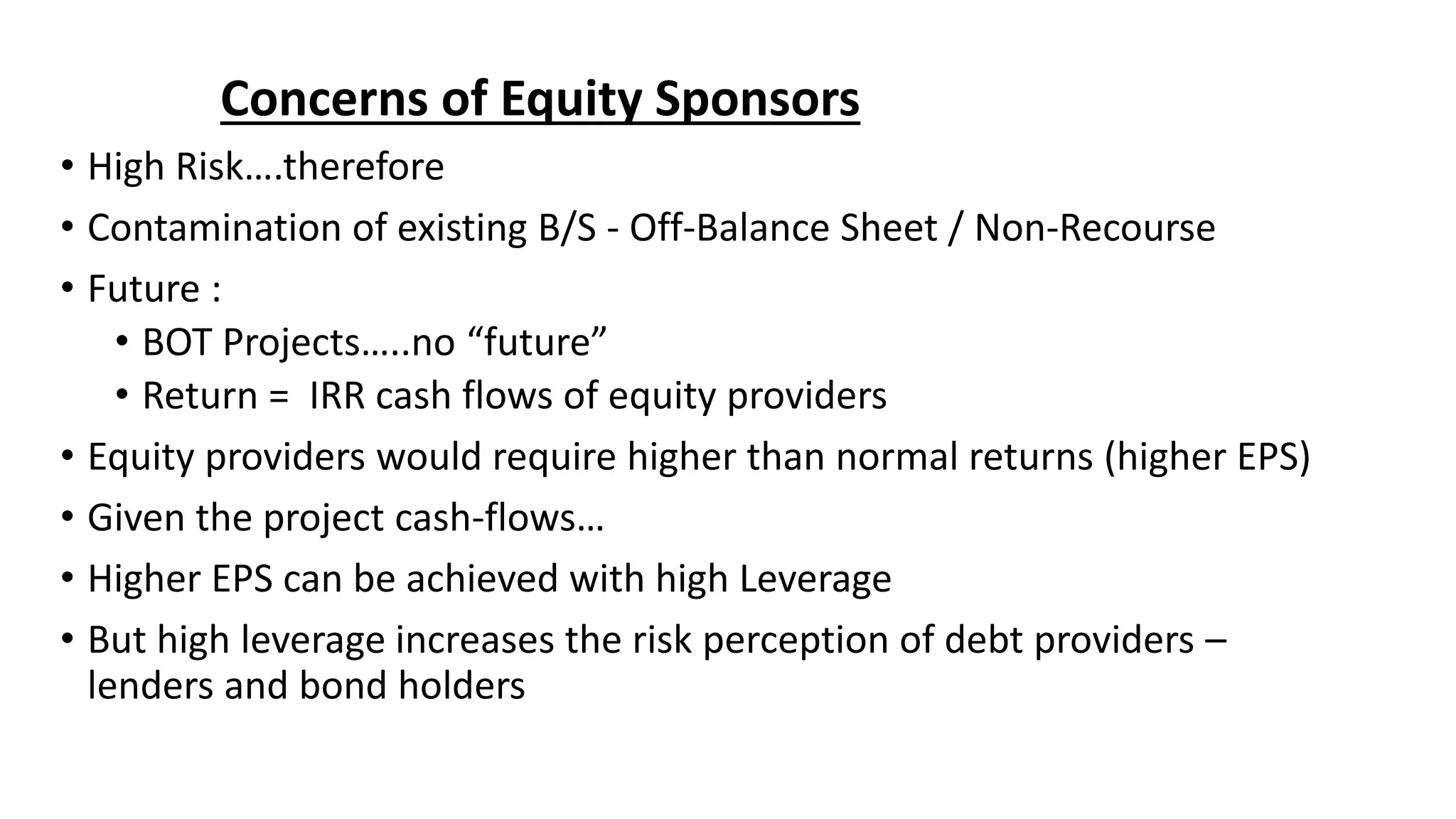 Concerns of Equity Sponsors
• High Risk….therefore
• Contamination of existing B/S - Off-Balance Sheet / Non-Recourse
• Future :
• BOT Projects…..no “future”
• Return = IRR cash flows of equity providers
• Equity providers would require higher than normal returns (higher EPS)
• Given the project cash-flows…
• Higher EPS can be achieved with high Leverage
• But high leverage increases the risk perception of debt providers –
lenders and bond holders
 