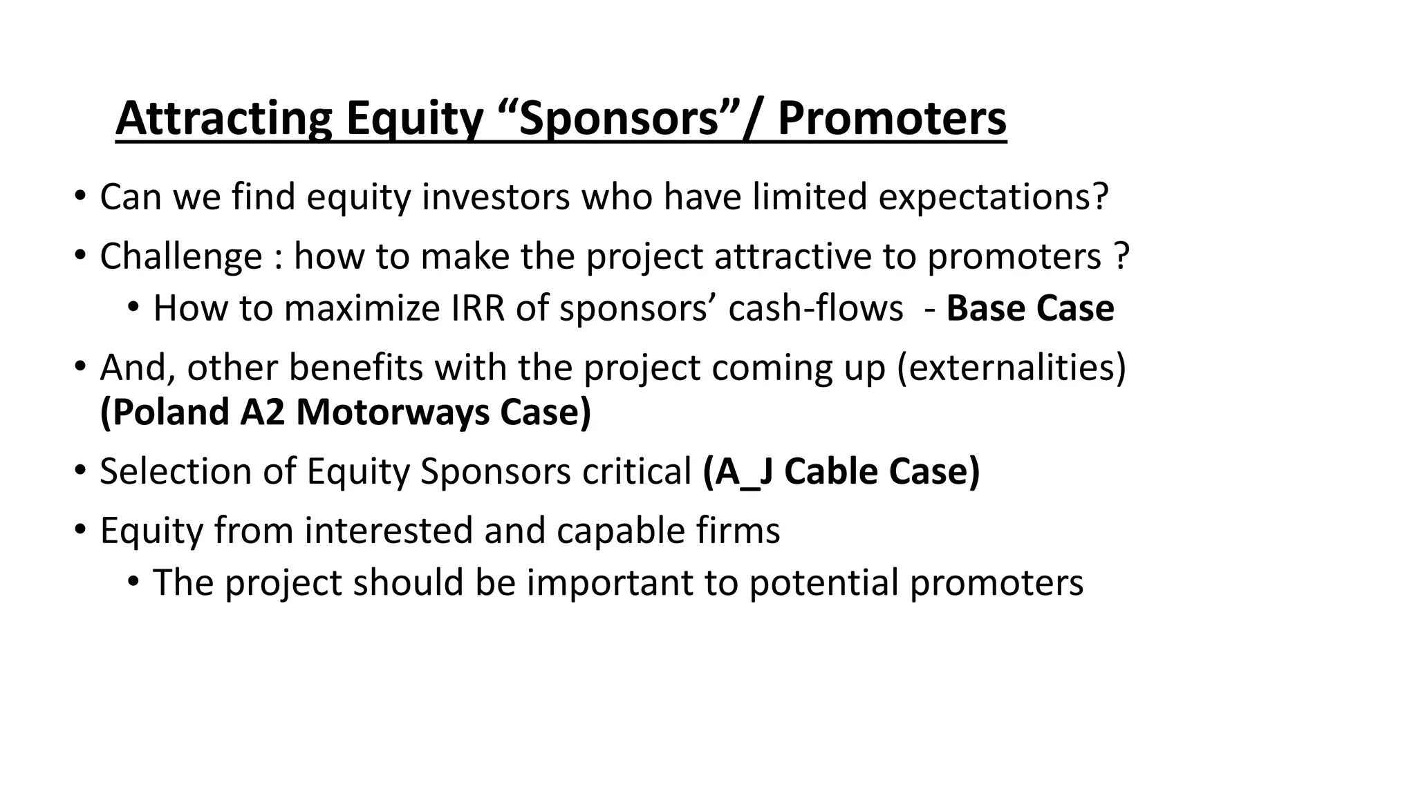 Attracting Equity “Sponsors”/ Promoters
• Can we find equity investors who have limited expectations?
• Challenge : how to make the project attractive to promoters ?
• How to maximize IRR of sponsors’ cash-flows - Base Case
• And, other benefits with the project coming up (externalities)
(Poland A2 Motorways Case)
• Selection of Equity Sponsors critical (A_J Cable Case)
• Equity from interested and capable firms
• The project should be important to potential promoters
 