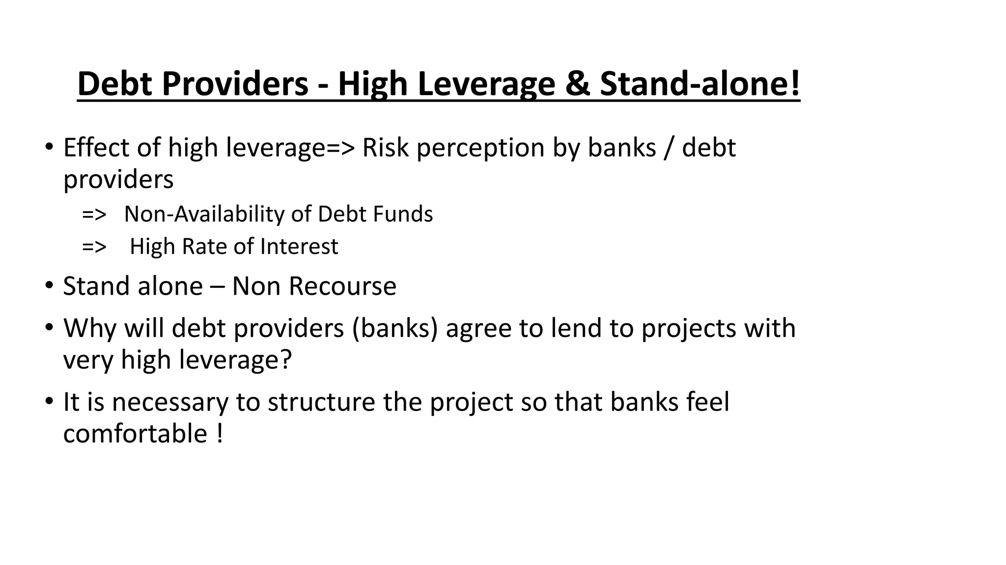Debt Providers - High Leverage & Stand-alone!
• Effect of high leverage=> Risk perception by banks / debt
providers
=> Non-Availability of Debt Funds
=> High Rate of Interest
• Stand alone – Non Recourse
• Why will debt providers (banks) agree to lend to projects with
very high leverage?
• It is necessary to structure the project so that banks feel
comfortable !
 