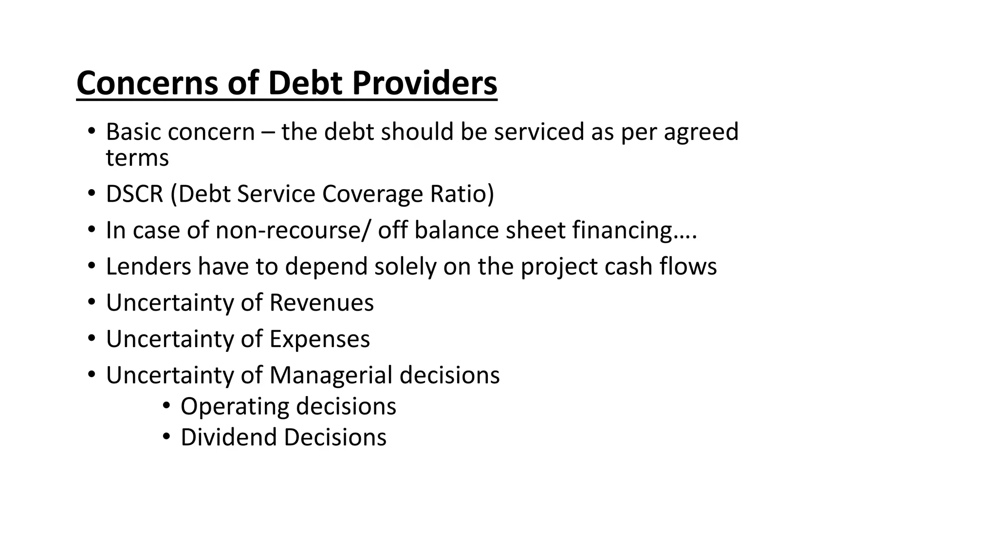 Concerns of Debt Providers
• Basic concern – the debt should be serviced as per agreed
terms
• DSCR (Debt Service Coverage Ratio)
• In case of non-recourse/ off balance sheet financing….
• Lenders have to depend solely on the project cash flows
• Uncertainty of Revenues
• Uncertainty of Expenses
• Uncertainty of Managerial decisions
• Operating decisions
• Dividend Decisions
 