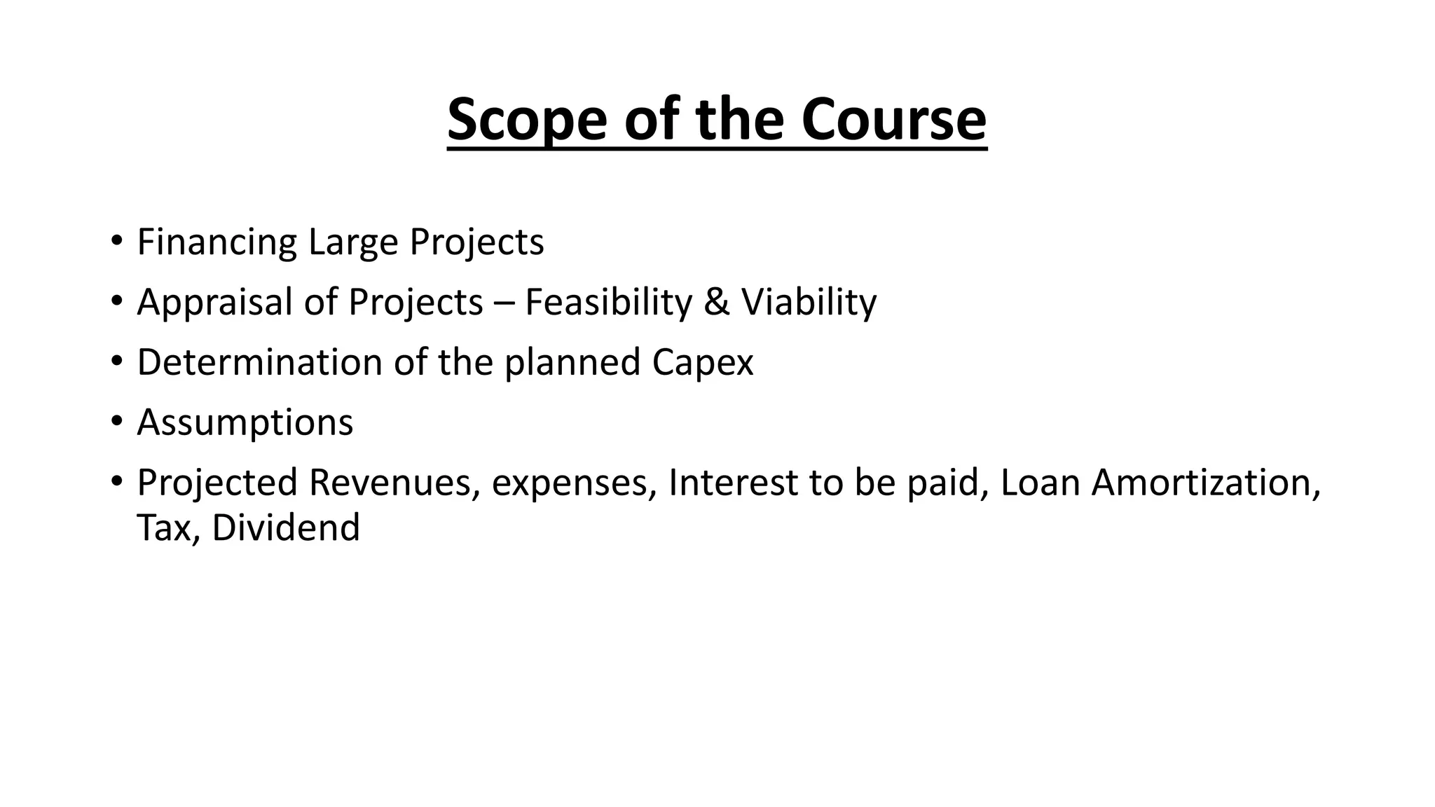 Scope of the Course
• Financing Large Projects
• Appraisal of Projects – Feasibility & Viability
• Determination of the planned Capex
• Assumptions
• Projected Revenues, expenses, Interest to be paid, Loan Amortization,
Tax, Dividend
 