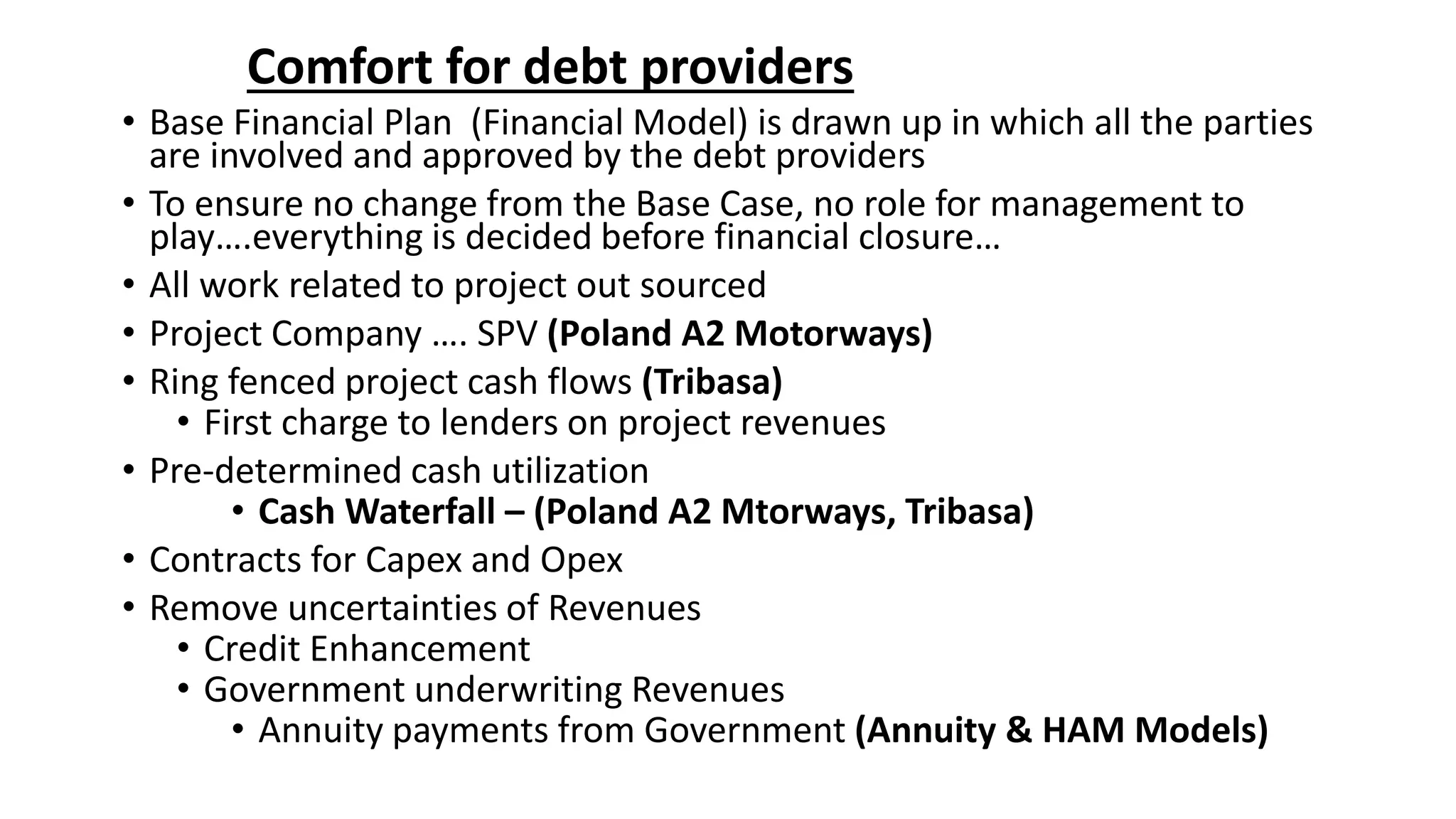 Comfort for debt providers
• Base Financial Plan (Financial Model) is drawn up in which all the parties
are involved and approved by the debt providers
• To ensure no change from the Base Case, no role for management to
play….everything is decided before financial closure…
• All work related to project out sourced
• Project Company …. SPV (Poland A2 Motorways)
• Ring fenced project cash flows (Tribasa)
• First charge to lenders on project revenues
• Pre-determined cash utilization
• Cash Waterfall – (Poland A2 Mtorways, Tribasa)
• Contracts for Capex and Opex
• Remove uncertainties of Revenues
• Credit Enhancement
• Government underwriting Revenues
• Annuity payments from Government (Annuity & HAM Models)
 